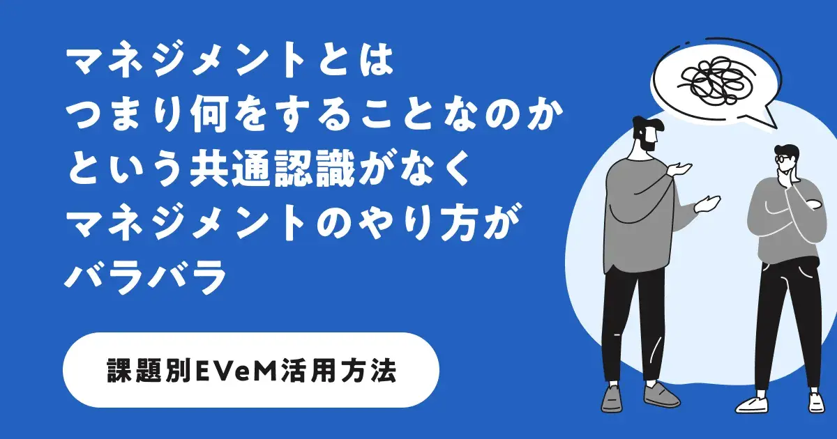 よくあるマネジメントの課題を例に、EVeMの「マネジメントの型」をどのように活用すればよいかを、丁寧でわかりやすくご説明しています。
まだ課題がはっきりしていない方も、EVeMへ気軽に壁打ち相談ができるフォームをご用意しています。